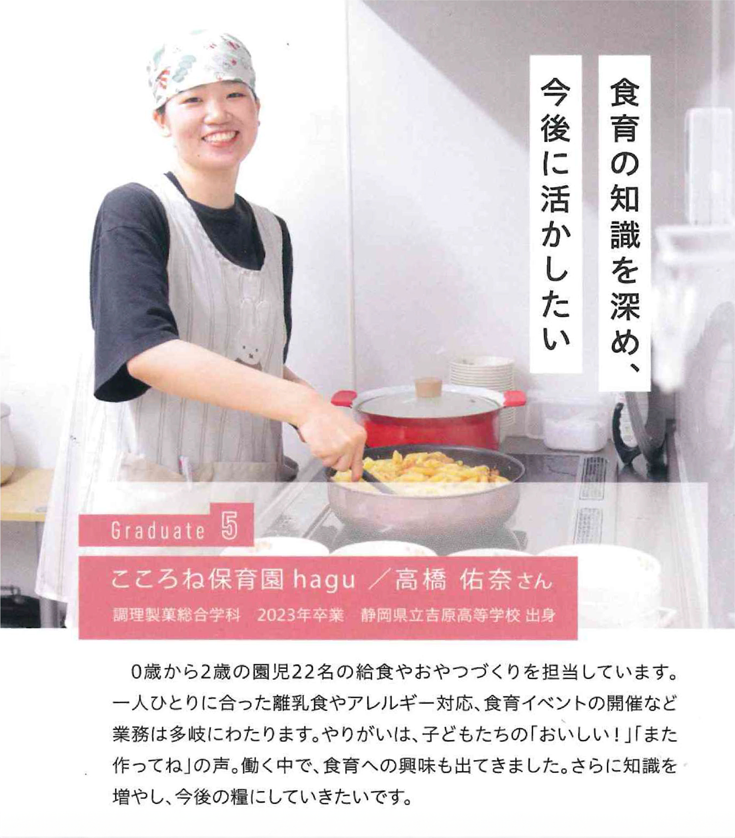食育の知識を深め、今後に生かしたい Graduate こころね保育園hagu/高橋佑奈 2023年卒業 静岡県立𠮷原吉原高等学校出身 0歳から2歳の園児22名の給食やおやつづくりを担当しています。一人ひとりに合った離乳食やアレルギー対応、食育イベントの開催など業務は多岐にわたります。やりがいは、子どもたちの「おいしい!」「また作ってね」の声。働く中で、食育への興味も出てきました。さらに知識を増やし、今後の糧にしていきたいです。